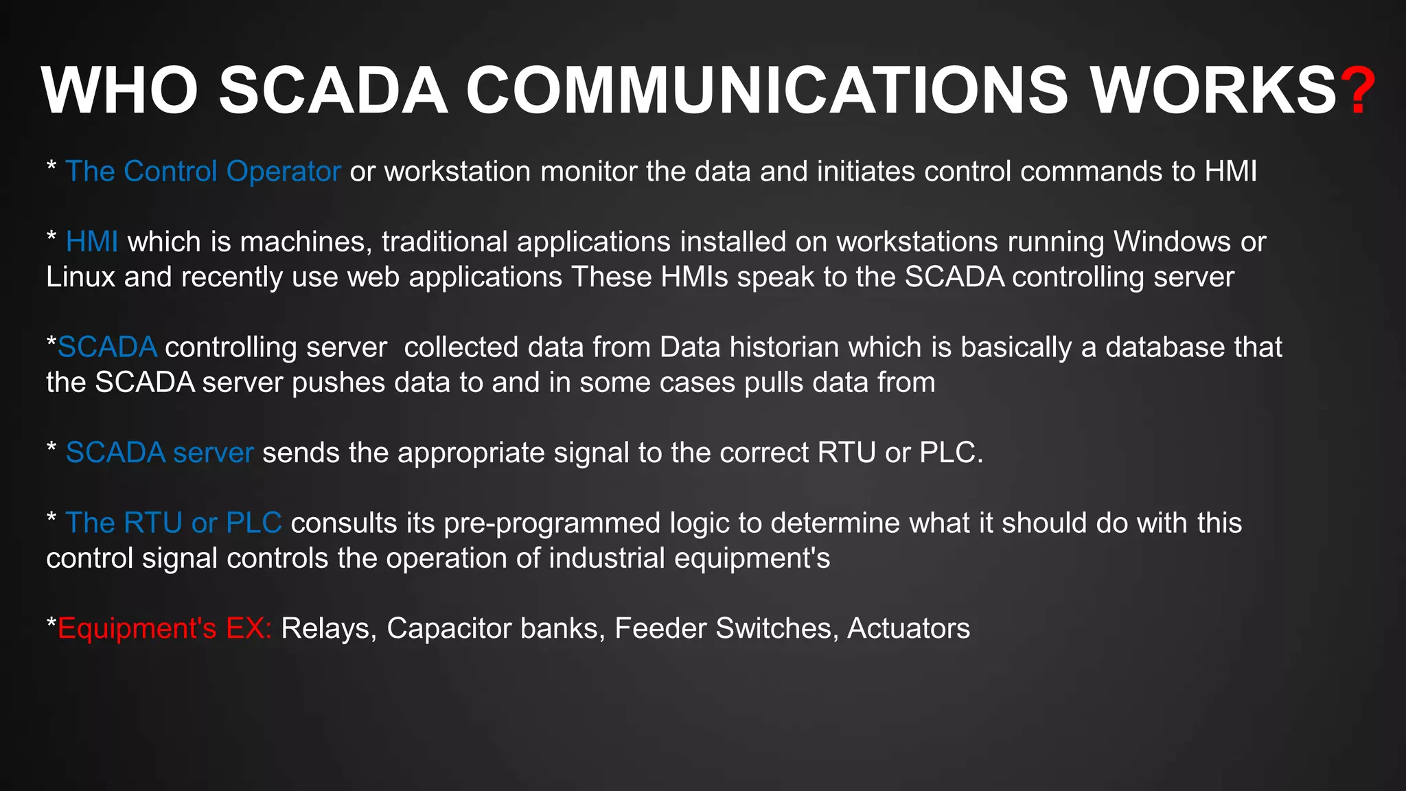 WHO SCADA COMMUNICATIONS WORKS?
* The Control Operator or workstation monitor the data and initiates control commands to HMI
* HMI which is machines, traditional applications installed on workstations running Windows or
Linux and recently use web applications These HMIs speak to the SCADA controlling server
*SCADA controlling server collected data from Data historian which is basically a database that
the SCADA server pushes data to and in some cases pulls data from
* SCADA server sends the appropriate signal to the correct RTU or PLC.
* The RTU or PLC consults its pre-programmed logic to determine what it should do with this
control signal controls the operation of industrial equipment's
*Equipment's EX: Relays, Capacitor banks, Feeder Switches, Actuators
 