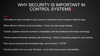 WHY SECURITY IS IMPORTANT IN
CONTROL SYSTEMS?
Why?
*The ability of cyber intruders to gain access to networked control systems might be easy
*More efficient methods of communication = more new risks cause disaster
*Control systems share the common vulnerabilities with the traditional information technology
*Control systems Recently adopting web technology , Which is interesting target for cyber attacks
*Non secure protocols that transmitted data some of them = TCP/IP
*Control systems turn on to use Windows , Linux which have known vulnerabilities
 