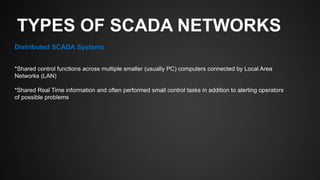 TYPES OF SCADA NETWORKS
Distributed SCADA Systems
*Shared control functions across multiple smaller (usually PC) computers connected by Local Area
Networks (LAN)
*Shared Real Time information and often performed small control tasks in addition to alerting operators
of possible problems
 