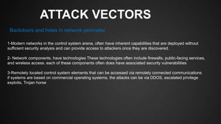 ATTACK VECTORS
1-Modern networks in the control system arena, often have inherent capabilities that are deployed without
sufficient security analysis and can provide access to attackers once they are discovered.
2- Network components, have technologies These technologies often include firewalls, public-facing services,
and wireless access. each of these components often does have associated security vulnerabilities
3-Remotely located control system elements that can be accessed via remotely connected communications
if systems are based on commercial operating systems, the attacks can be via DDOS, escalated privilege
exploits, Trojan horse
Backdoors and holes in network perimeter
 