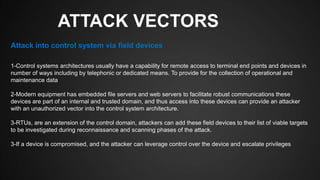 ATTACK VECTORS
1-Control systems architectures usually have a capability for remote access to terminal end points and devices in
number of ways including by telephonic or dedicated means. To provide for the collection of operational and
maintenance data
2-Modern equipment has embedded file servers and web servers to facilitate robust communications these
devices are part of an internal and trusted domain, and thus access into these devices can provide an attacker
with an unauthorized vector into the control system architecture.
3-RTUs, are an extension of the control domain, attackers can add these field devices to their list of viable targets
to be investigated during reconnaissance and scanning phases of the attack.
3-If a device is compromised, and the attacker can leverage control over the device and escalate privileges
Attack into control system via field devices
 