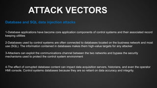 ATTACK VECTORS
1-Database applications have become core application components of control systems and their associated record
keeping utilities
2-Databases used by control systems are often connected to databases located on the business network and most
use (SQL). The information contained in databases makes them high-value targets for any attacker
3-Attackers can exploit the communications channel between the two networks and bypass the security
mechanisms used to protect the control system environment
4-The effect of corrupted database content can impact data acquisition servers, historians, and even the operator
HMI console. Control systems databases because they are so reliant on data accuracy and integrity.
Database and SQL data injection attacks
 