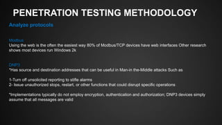 PENETRATION TESTING METHODOLOGY
Analyze protocols
Modbus
Using the web is the often the easiest way 80% of Modbus/TCP devices have web interfaces Other research
shows most devices run Windows 2k
DNP3
*Has source and destination addresses that can be useful in Man-in the-Middle attacks Such as
1-Turn off unsolicited reporting to stifle alarms
2- Issue unauthorized stops, restart, or other functions that could disrupt specific operations
*Implementations typically do not employ encryption, authentication and authorization; DNP3 devices simply
assume that all messages are valid
 