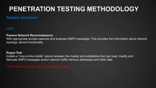 PENETRATION TESTING METHODOLOGY
Analyze protocols
DNP3
Passive Network Reconnaissance
With appropriate access captures and analyzes DNP3 messages. This provides the information about network
topology, device functionality,
Rogue Test
Installs a “man-in-the-middle” device between the master and outstations that can read, modify and
fabricate DNP3 messages and/or network traffic memory addresses and other data
Other attacks on Data Link and Application Layer
 