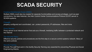 SCADA SECURITY
Creating Demilitarized Zones (DMZs)
Multiple DMZs could also be created for separate functionalities and access privileges, such as peer
connections, the data historian, the Inter Control Center Communications Protocol (ICCP) server in
SCADA systems
Firewalls
properly configured and coordinated, can protect passwords, IP addresses, files and more
Proxy Servers
Proxy server is an internet server that acts as a firewall, mediating traffic between a protected network and
the internet
The Security Policy
Effective security policies and procedures are the first step to a secure control systems network. Many of
the same policies
Security Training
Provide The staff that work in the facility Security Tanning very essential for preventing Physical and Social
Engineering Attacks
 