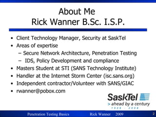 About Me  Rick Wanner B.Sc. I.S.P. Client Technology Manager, Security at SaskTel Areas of expertise Secure Network Architecture, Penetration Testing IDS, Policy Development and compliance Masters Student at STI (SANS Technology Institute) Handler at the Internet Storm Center (isc.sans.org) Independent contractor/Volunteer with SANS/GIAC [email_address] 