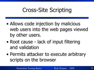 Cross-Site Scripting Allows code injection by malicious web users into the web pages viewed by other users. Root cause - lack of input filtering and validation Permits attacker to execute arbitrary scripts on the browser 