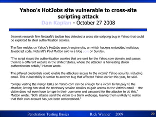 Yahoo's HotJobs site vulnerable to cross-site scripting attack Dan Kaplan  - October 27 2008 Internet research firm Netcraft's toolbar has detected a cross site scripting bug in Yahoo that could be exploited to steal authentication cookies. The flaw resides on Yahoo's HotJobs search engine site, on which hackers embedded malicious JavaScript code, Netcraft's Paul Mutton said in a blog  post  on Sunday. "The script steals the authentication cookies that are sent for the Yahoo.com domain and passes them to a different website in the United States, where the attacker is harvesting stolen authentication details," Mutton wrote. The pilfered credentials could enable the attackers access to the victims' Yahoo acounts, including email. This vulnerability is similar to another bug that affected Yahoo earlier this year, he said. "Simply visiting the malign URLs on Yahoo.com can be enough for a victim to fall prey to the attacker, letting him steal the necessary session cookies to gain access to the victim's email — the victim does not even have to type in their username and password for the attacker to do this," Mutton wrote. "Both attacks send the victim to a blank webpage, leaving them unlikely to realize that their own account has just been compromised." 