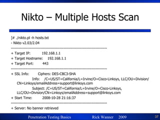 Nikto – Multiple Hosts Scan ]# ./nikto.pl -h hosts.txt - Nikto v2.03/2.04 --------------------------------------------------------------------------- + Target IP:  192.168.1.1 + Target Hostname:  192.168.1.1 + Target Port:  443 --------------------------------------------------------------------------- + SSL Info:  Ciphers: DES-CBC3-SHA Info:  /C=US/ST=California/L=Irvine/O=Cisco-Linksys, LLC/OU=Division/CN=Linksys/emailAddress=support@linksys.com Subject: /C=US/ST=California/L=Irvine/O=Cisco-Linksys, LLC/OU=Division/CN=Linksys/emailAddress=support@linksys.com + Start Time:  2008-10-28 21:16:37 --------------------------------------------------------------------------- + Server: No banner retrieved 