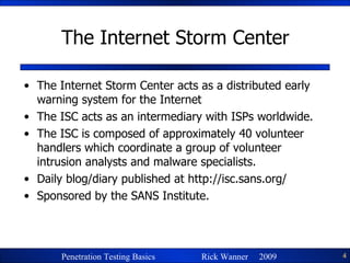 The Internet Storm Center The Internet Storm Center acts as a distributed early warning system for the Internet The ISC acts as an intermediary with ISPs worldwide. The ISC is composed of approximately 40 volunteer handlers which coordinate a group of volunteer intrusion analysts and malware specialists. Daily blog/diary published at  http://isc.sans.org/ Sponsored by the SANS Institute. 