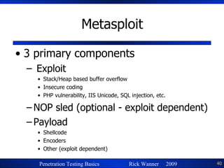 Metasploit 3 primary components Exploit Stack/Heap based buffer overflow Insecure coding PHP vulnerability, IIS Unicode, SQL injection, etc. NOP sled (optional - exploit dependent) Payload Shellcode Encoders Other (exploit dependent) 