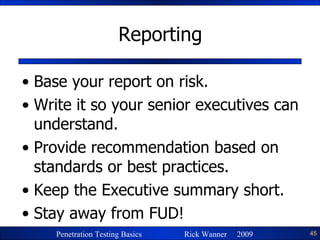 Reporting Base your report on risk. Write it so your senior executives can understand. Provide recommendation based on standards or best practices. Keep the Executive summary short. Stay away from FUD! 