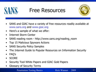 Free Resources SANS and GIAC have a variety of free resources readily available at  www.sans.org  and  www.giac.org Here’s a sample of what we offer: Internet Storm Center SANS reading room - http://www.sans.org/reading_room Top 15 Malicious Spyware Actions SANS Security Policy Samples  The Internet Guide to Popular Resources on Information Security FAQ’s SCORE Security Tool White Papers and GIAC Gold Papers Glossary of Security Terms 