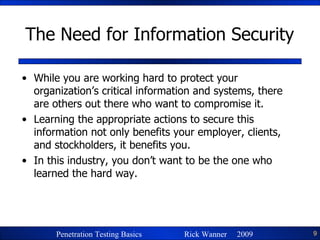 The Need for Information Security While you are working hard to protect your organization’s critical information and systems, there are others out there who want to compromise it. Learning the appropriate actions to secure this information not only benefits your employer, clients, and stockholders, it benefits you. In this industry, you don’t want to be the one who learned the hard way. 