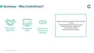 Summary – Why ControlCase?
Partnership
Approach
Continuous
Compliance
Services
Compliance
HUB
Approved Scanning Vendors (ASV) for the last
17 years
Cert-In Accredited for the last 10 years
CREST Accredited Organization
100+ Security Testers
Global Presence to Support
© ControlCase. All Rights Reserved. 21
 
