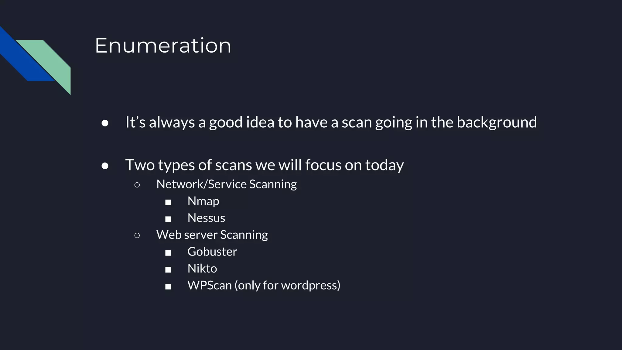 Enumeration
● It’s always a good idea to have a scan going in the background
● Two types of scans we will focus on today
○ Network/Service Scanning
■ Nmap
■ Nessus
○ Web server Scanning
■ Gobuster
■ Nikto
■ WPScan (only for wordpress)
 