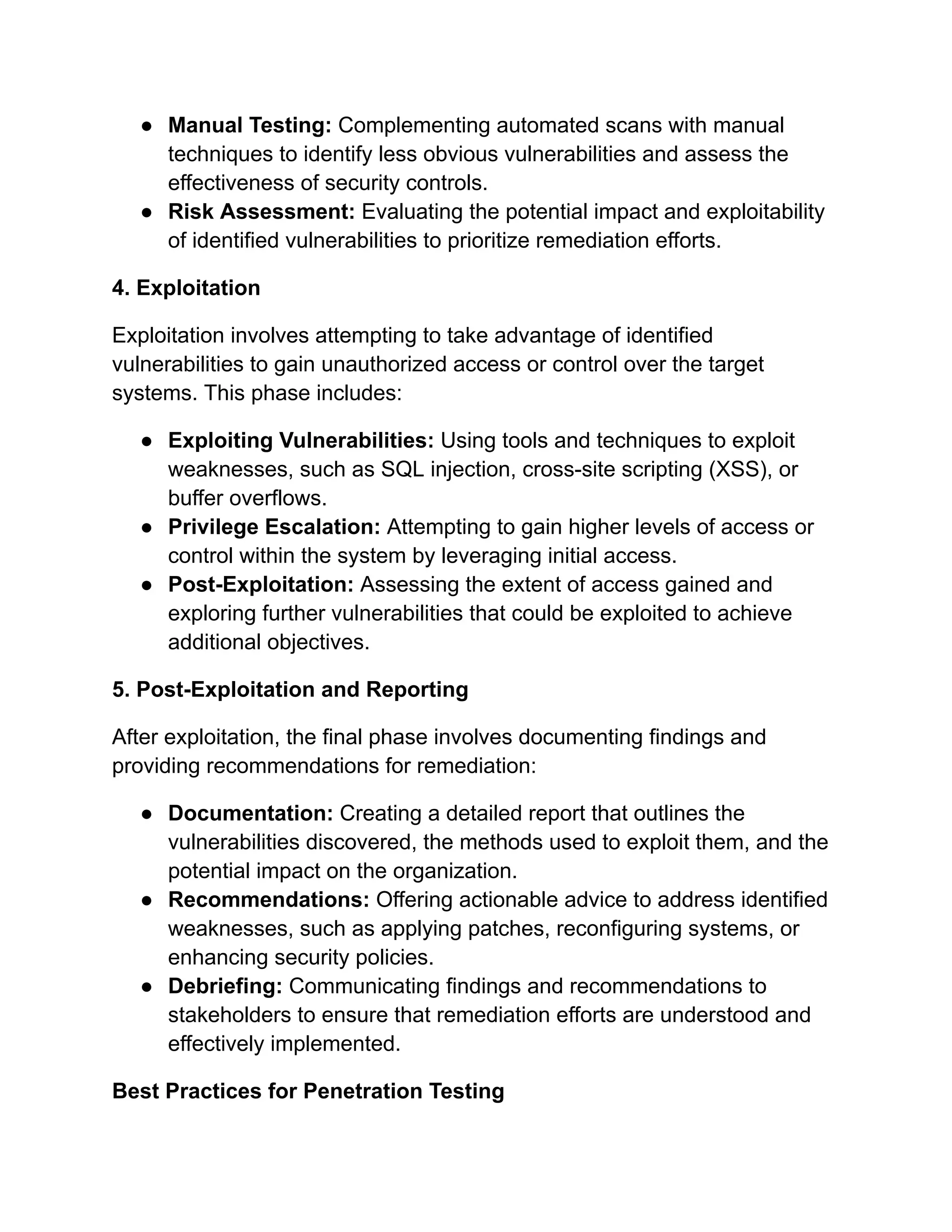 ● Manual Testing: Complementing automated scans with manual
techniques to identify less obvious vulnerabilities and assess the
effectiveness of security controls.
● Risk Assessment: Evaluating the potential impact and exploitability
of identified vulnerabilities to prioritize remediation efforts.
4. Exploitation
Exploitation involves attempting to take advantage of identified
vulnerabilities to gain unauthorized access or control over the target
systems. This phase includes:
● Exploiting Vulnerabilities: Using tools and techniques to exploit
weaknesses, such as SQL injection, cross-site scripting (XSS), or
buffer overflows.
● Privilege Escalation: Attempting to gain higher levels of access or
control within the system by leveraging initial access.
● Post-Exploitation: Assessing the extent of access gained and
exploring further vulnerabilities that could be exploited to achieve
additional objectives.
5. Post-Exploitation and Reporting
After exploitation, the final phase involves documenting findings and
providing recommendations for remediation:
● Documentation: Creating a detailed report that outlines the
vulnerabilities discovered, the methods used to exploit them, and the
potential impact on the organization.
● Recommendations: Offering actionable advice to address identified
weaknesses, such as applying patches, reconfiguring systems, or
enhancing security policies.
● Debriefing: Communicating findings and recommendations to
stakeholders to ensure that remediation efforts are understood and
effectively implemented.
Best Practices for Penetration Testing
 