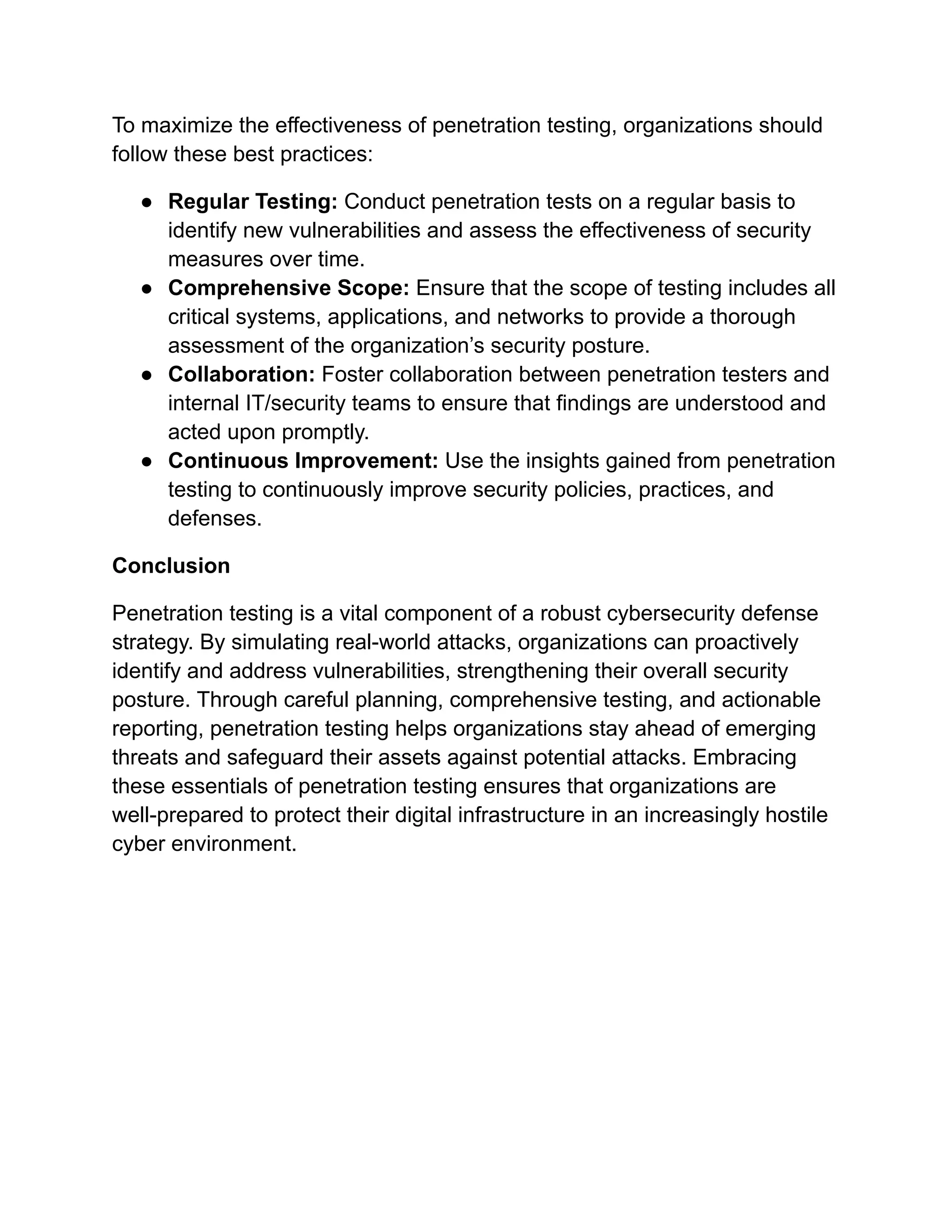 To maximize the effectiveness of penetration testing, organizations should
follow these best practices:
● Regular Testing: Conduct penetration tests on a regular basis to
identify new vulnerabilities and assess the effectiveness of security
measures over time.
● Comprehensive Scope: Ensure that the scope of testing includes all
critical systems, applications, and networks to provide a thorough
assessment of the organization’s security posture.
● Collaboration: Foster collaboration between penetration testers and
internal IT/security teams to ensure that findings are understood and
acted upon promptly.
● Continuous Improvement: Use the insights gained from penetration
testing to continuously improve security policies, practices, and
defenses.
Conclusion
Penetration testing is a vital component of a robust cybersecurity defense
strategy. By simulating real-world attacks, organizations can proactively
identify and address vulnerabilities, strengthening their overall security
posture. Through careful planning, comprehensive testing, and actionable
reporting, penetration testing helps organizations stay ahead of emerging
threats and safeguard their assets against potential attacks. Embracing
these essentials of penetration testing ensures that organizations are
well-prepared to protect their digital infrastructure in an increasingly hostile
cyber environment.
 