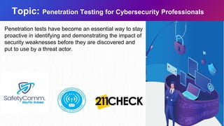 Topic: Penetration Testing for Cybersecurity Professionals
Penetration tests have become an essential way to stay
proactive in identifying and demonstrating the impact of
security weaknesses before they are discovered and
put to use by a threat actor.
 
