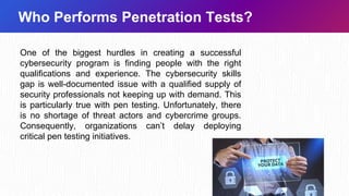 Who Performs Penetration Tests?
One of the biggest hurdles in creating a successful
cybersecurity program is finding people with the right
qualifications and experience. The cybersecurity skills
gap is well-documented issue with a qualified supply of
security professionals not keeping up with demand. This
is particularly true with pen testing. Unfortunately, there
is no shortage of threat actors and cybercrime groups.
Consequently, organizations can’t delay deploying
critical pen testing initiatives.
 