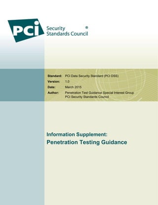 Standard: PCI Data Security Standard (PCI DSS)
Version: 1.0
Date: March 2015
Author: Penetration Test Guidance Special Interest Group
PCI Security Standards Council
Information Supplement:
Penetration Testing Guidance
 