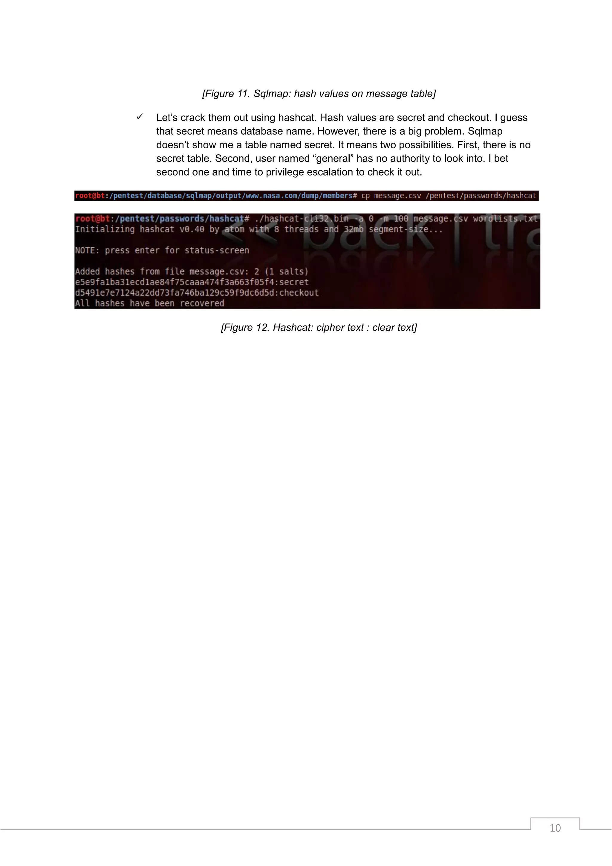 [Figure 11. Sqlmap: hash values on message table]

   Let‟s crack them out using hashcat. Hash values are secret and checkout. I guess
    that secret means database name. However, there is a big problem. Sqlmap
    doesn‟t show me a table named secret. It means two possibilities. First, there is no
    secret table. Second, user named “general” has no authority to look into. I bet
    second one and time to privilege escalation to check it out.




                  [Figure 12. Hashcat: cipher text : clear text]




                                                                                           10
 