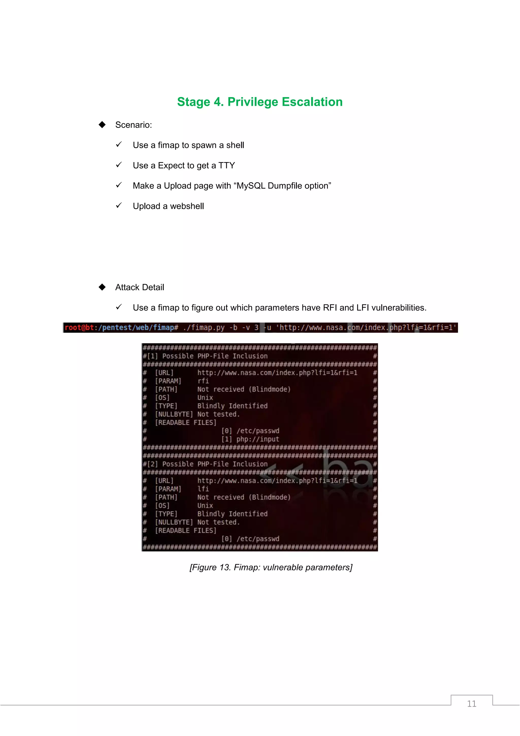 Stage 4. Privilege Escalation
   Scenario:

       Use a fimap to spawn a shell

       Use a Expect to get a TTY

       Make a Upload page with “MySQL Dumpfile option”

       Upload a webshell




   Attack Detail

       Use a fimap to figure out which parameters have RFI and LFI vulnerabilities.




                      [Figure 13. Fimap: vulnerable parameters]




                                                                                       11
 