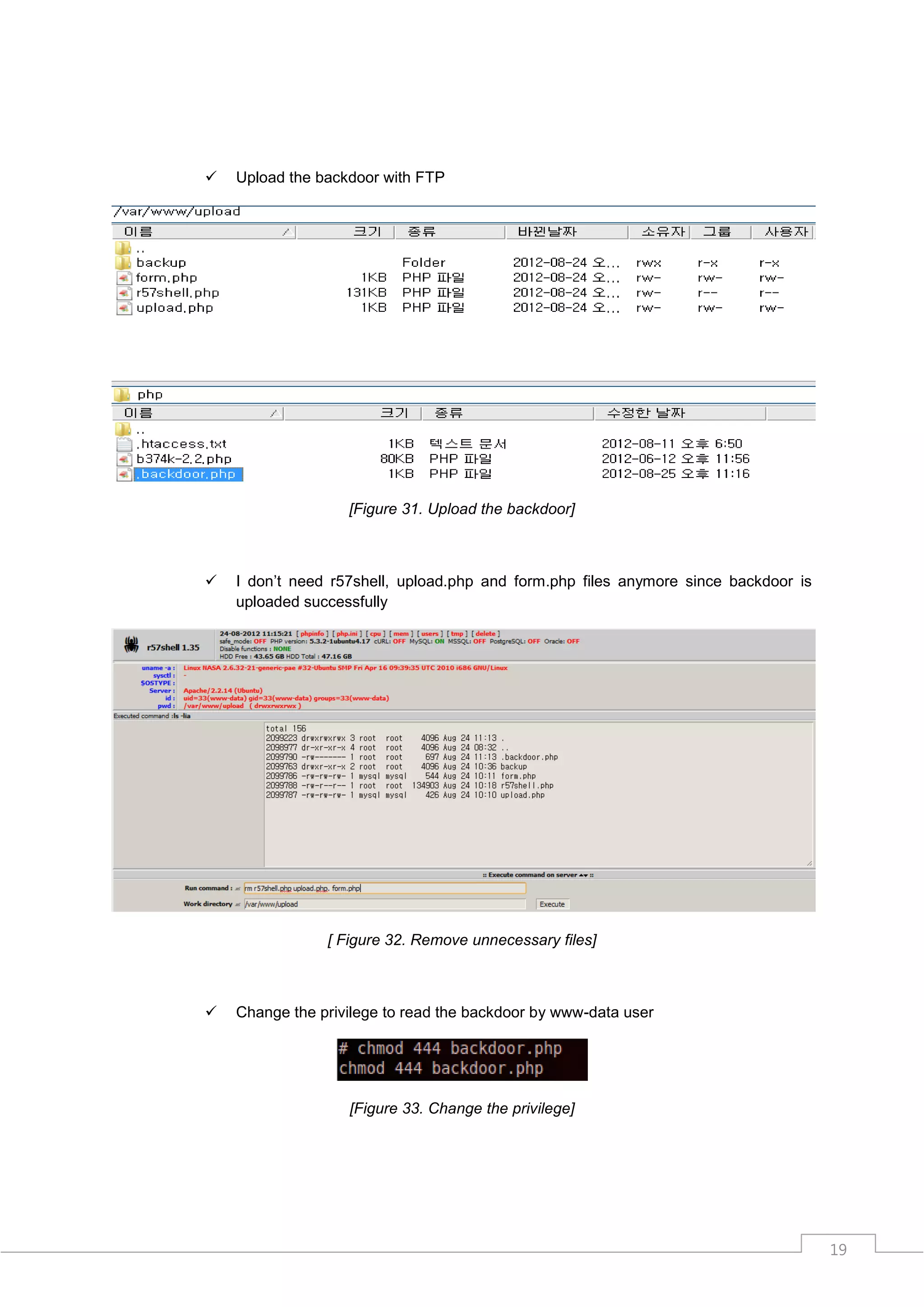    Upload the backdoor with FTP




                   [Figure 31. Upload the backdoor]



   I don‟t need r57shell, upload.php and form.php files anymore since backdoor is
    uploaded successfully




                [ Figure 32. Remove unnecessary files]



   Change the privilege to read the backdoor by www-data user




                   [Figure 33. Change the privilege]




                                                                                     19
 
