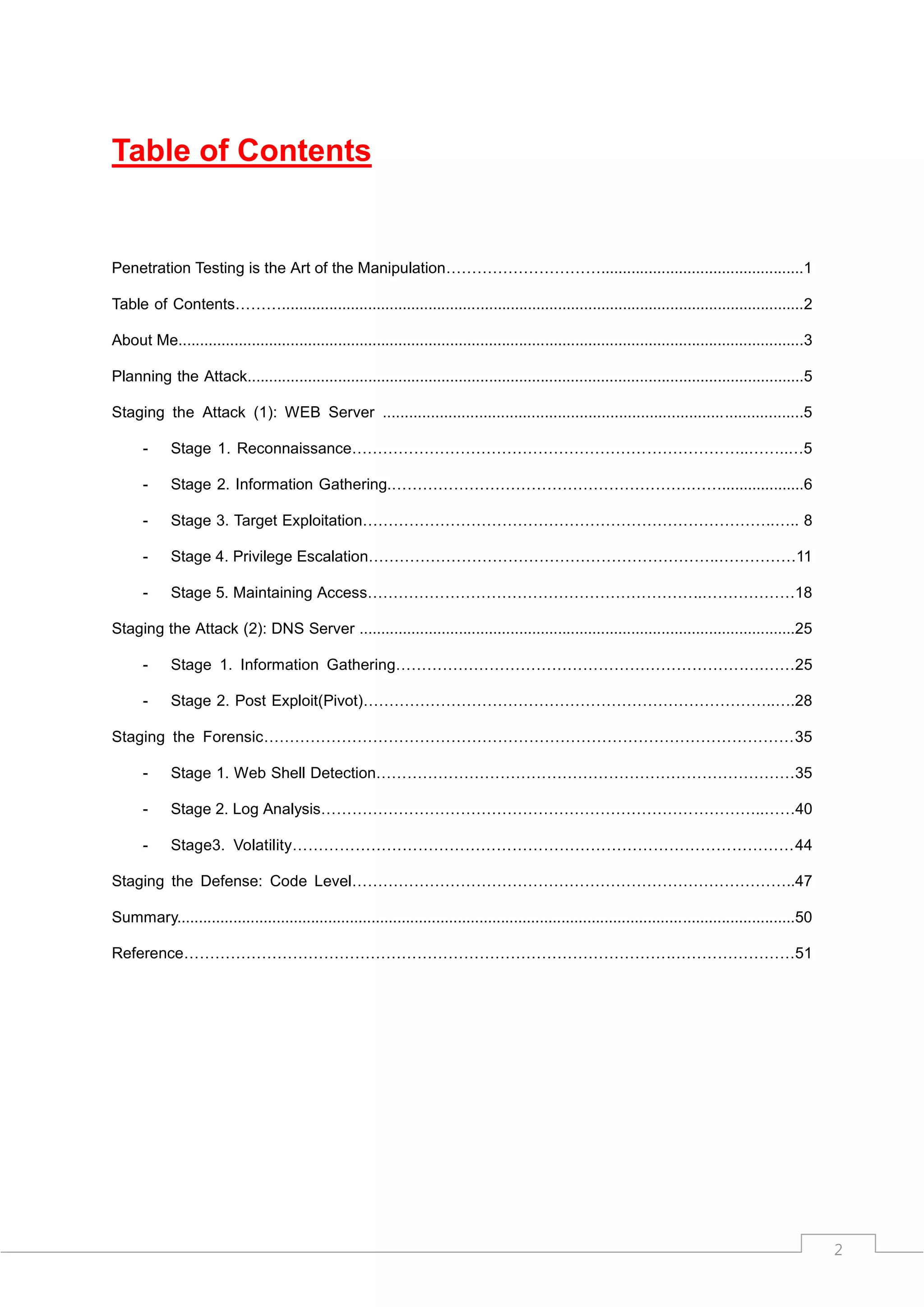 Table of Contents


Penetration Testing is the Art of the Manipulation…………………………...............................................1

Table of Contents……….........................................................................................................................2

About Me.................................................................................................................................................3

Planning the Attack.................................................................................................................................5

Staging the Attack (1): WEB Server ................................................................................................5

      -     Stage 1. Reconnaissance…………………………………………………………………..……..…5

      -     Stage 2. Information Gathering.………………………………………………….……...................6

      -     Stage 3. Target Exploitation……………………………………………………………………..….. 8

      -     Stage 4. Privilege Escalation…………………………………………………………..……………11

      -     Stage 5. Maintaining Access………………………………………………………..………………18

Staging the Attack (2): DNS Server .....................................................................................................25

      -     Stage 1. Information Gathering………………………………………………………….….……25

      -     Stage 2. Post Exploit(Pivot)……………………………………………………………………..….28

Staging the Forensic…………………………………………………………………………………………35

      -     Stage 1. Web Shell Detection………………………………………………………………………35

      -     Stage 2. Log Analysis…………………………………………………………………………..……40

      -     Stage3. Volatility……………………………………………………………………………………44

Staging the Defense: Code Level…………………………………………………………………………..47

Summary...............................................................................................................................................50

Reference………………………………………………………………………………….……………………51




                                                                                                                                                             2
 