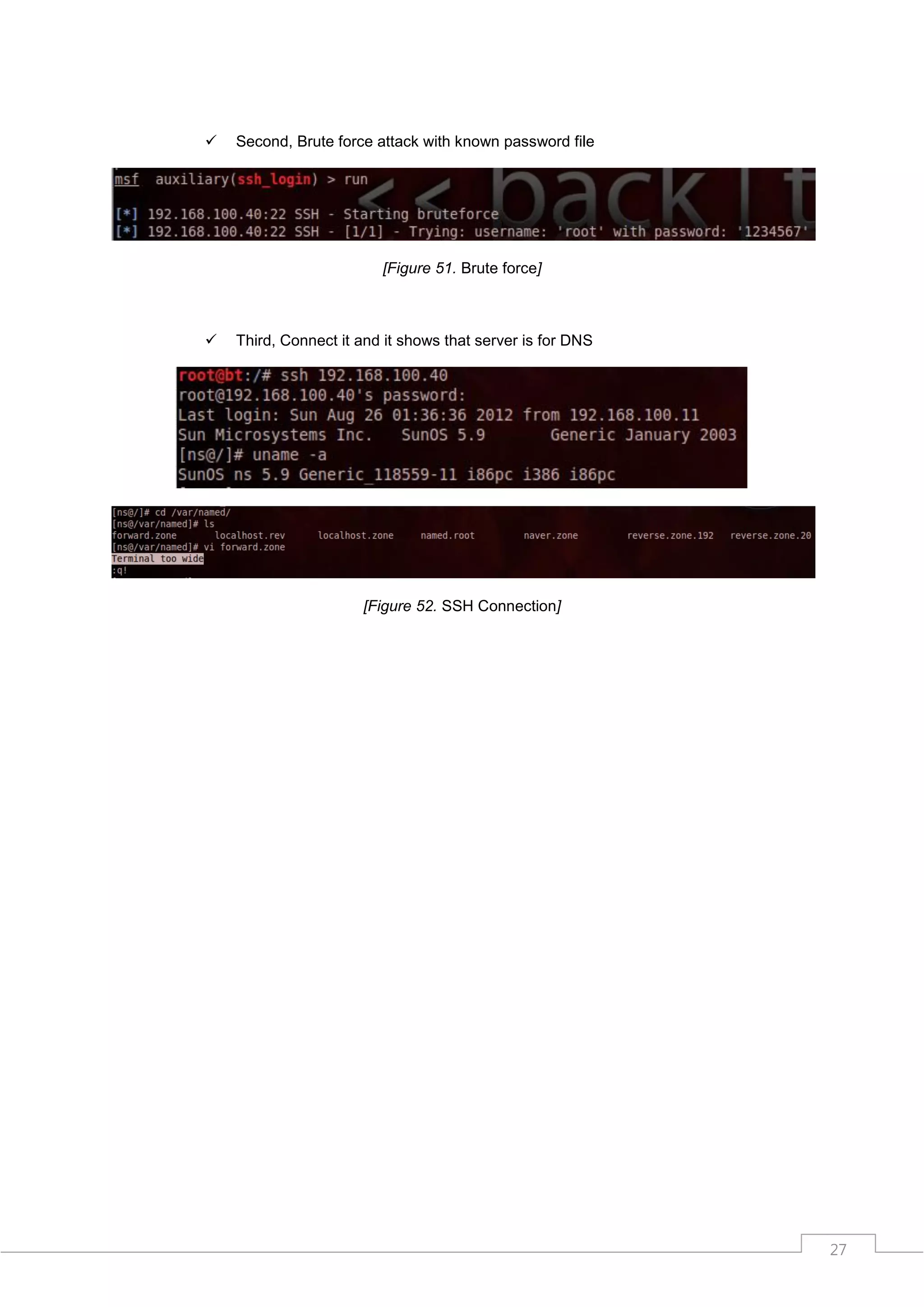    Second, Brute force attack with known password file




                         [Figure 51. Brute force]



   Third, Connect it and it shows that server is for DNS




                      [Figure 52. SSH Connection]




                                                            27
 