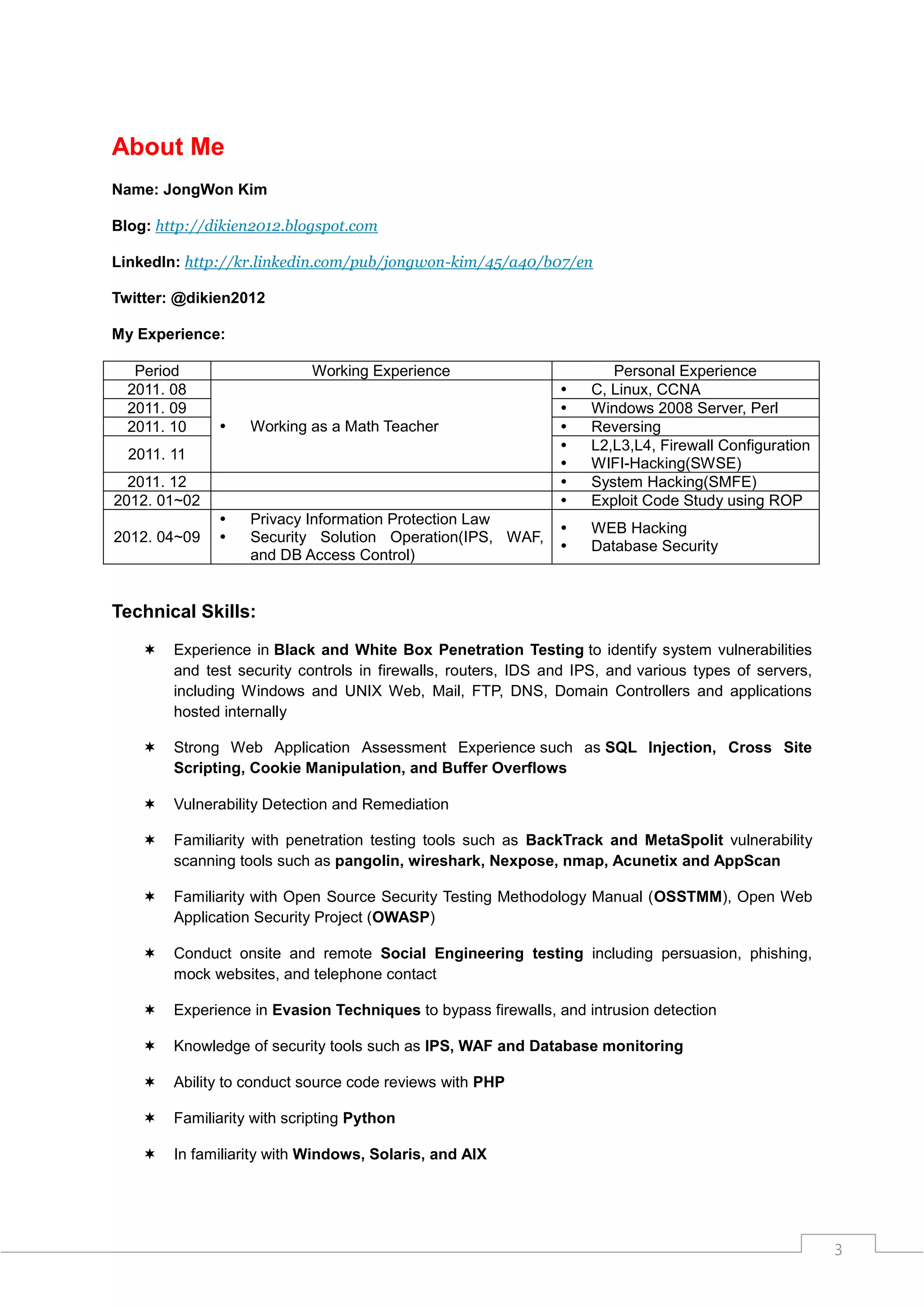 About Me
Name: JongWon Kim

Blog: http://dikien2012.blogspot.com

LinkedIn: http://kr.linkedin.com/pub/jongwon-kim/45/a40/b07/en

Twitter: @dikien2012

My Experience:

   Period                   Working Experience                         Personal Experience
  2011. 08                                                         C, Linux, CCNA
  2011. 09                                                         Windows 2008 Server, Perl
  2011. 10        Working as a Math Teacher                       Reversing
                                                                   L2,L3,L4, Firewall Configuration
  2011. 11
                                                                   WIFI-Hacking(SWSE)
  2011. 12                                                         System Hacking(SMFE)
2012. 01~02                                                        Exploit Code Study using ROP
                  Privacy Information Protection Law
                                                                   WEB Hacking
2012. 04~09       Security Solution Operation(IPS, WAF,
                                                                   Database Security
                   and DB Access Control)


Technical Skills:

       Experience in Black and White Box Penetration Testing to identify system vulnerabilities
        and test security controls in firewalls, routers, IDS and IPS, and various types of servers,
        including Windows and UNIX Web, Mail, FTP, DNS, Domain Controllers and applications
        hosted internally

       Strong Web Application Assessment Experience such as SQL Injection, Cross Site
        Scripting, Cookie Manipulation, and Buffer Overflows

       Vulnerability Detection and Remediation

       Familiarity with penetration testing tools such as BackTrack and MetaSpolit vulnerability
        scanning tools such as pangolin, wireshark, Nexpose, nmap, Acunetix and AppScan

       Familiarity with Open Source Security Testing Methodology Manual (OSSTMM), Open Web
        Application Security Project (OWASP)

       Conduct onsite and remote Social Engineering testing including persuasion, phishing,
        mock websites, and telephone contact

       Experience in Evasion Techniques to bypass firewalls, and intrusion detection

       Knowledge of security tools such as IPS, WAF and Database monitoring

       Ability to conduct source code reviews with PHP

       Familiarity with scripting Python

       In familiarity with Windows, Solaris, and AIX




                                                                                                       3
 