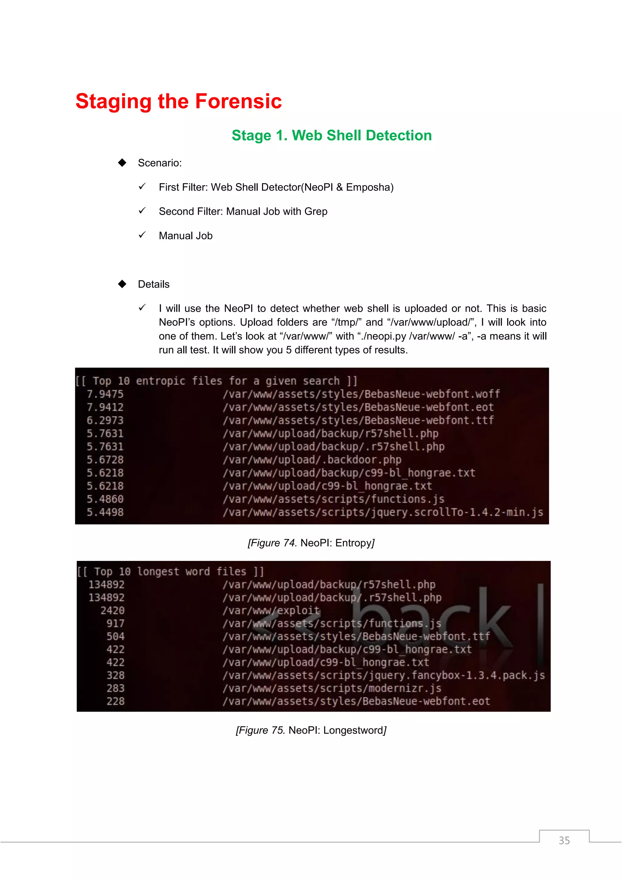 Staging the Forensic
                            Stage 1. Web Shell Detection
       Scenario:

           First Filter: Web Shell Detector(NeoPI & Emposha)

           Second Filter: Manual Job with Grep

           Manual Job



       Details

           I will use the NeoPI to detect whether web shell is uploaded or not. This is basic
            NeoPI‟s options. Upload folders are “/tmp/” and “/var/www/upload/”, I will look into
            one of them. Let‟s look at “/var/www/” with “./neopi.py /var/www/ -a”, -a means it will
            run all test. It will show you 5 different types of results.




                               [Figure 74. NeoPI: Entropy]




                             [Figure 75. NeoPI: Longestword]




                                                                                                      35
 