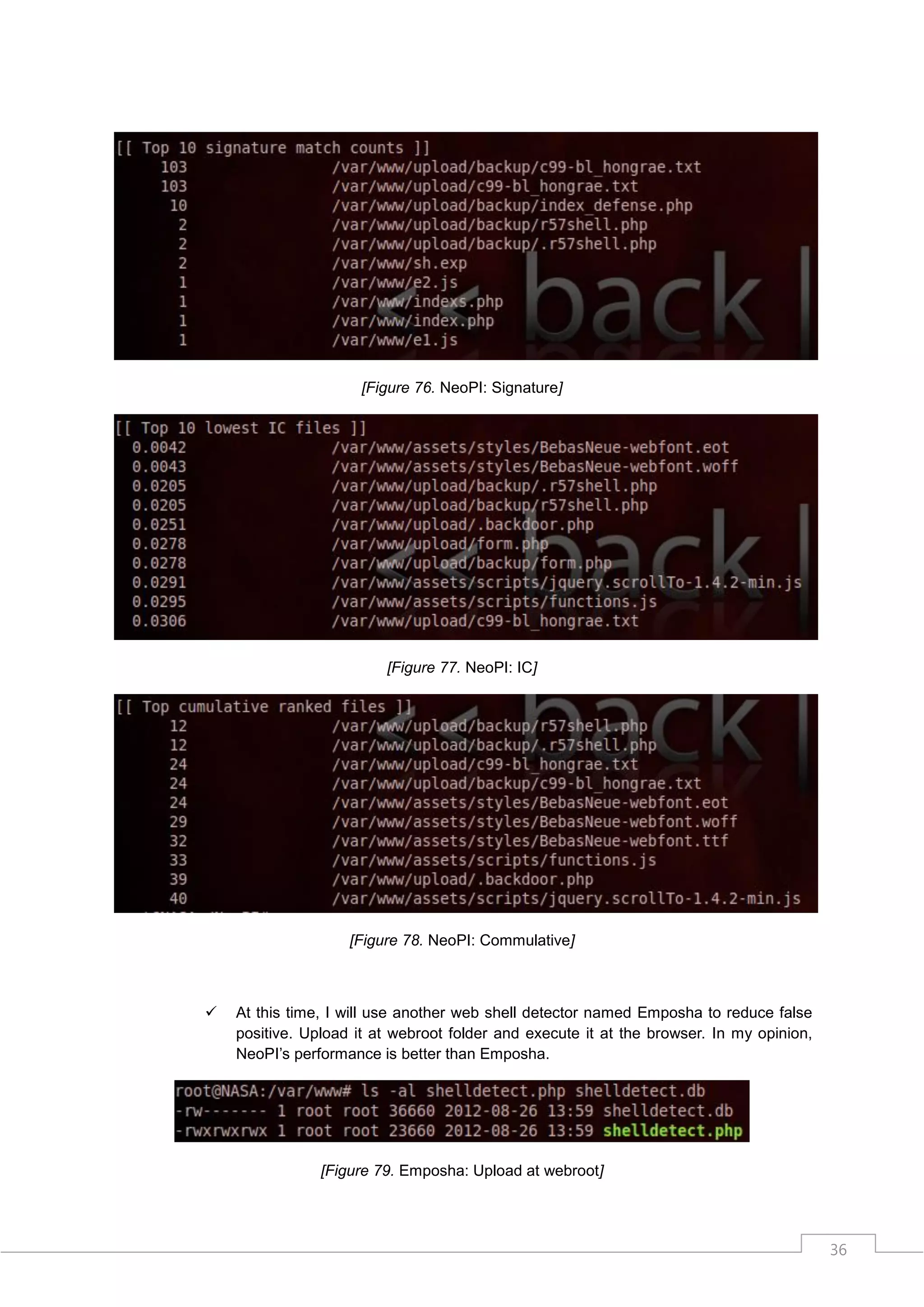 [Figure 76. NeoPI: Signature]




                         [Figure 77. NeoPI: IC]




                    [Figure 78. NeoPI: Commulative]



   At this time, I will use another web shell detector named Emposha to reduce false
    positive. Upload it at webroot folder and execute it at the browser. In my opinion,
    NeoPI‟s performance is better than Emposha.




                [Figure 79. Emposha: Upload at webroot]




                                                                                          36
 
