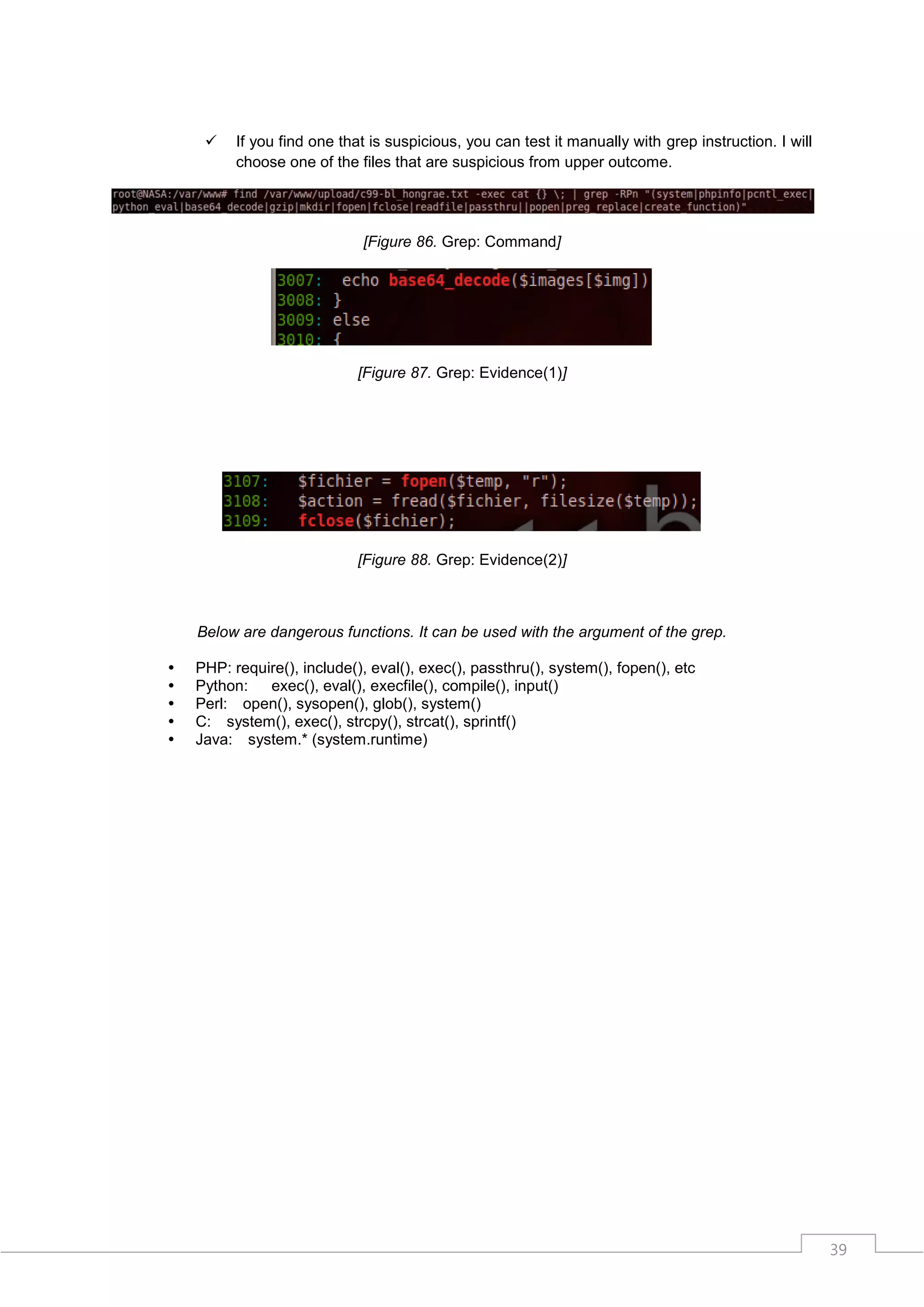     If you find one that is suspicious, you can test it manually with grep instruction. I will
          choose one of the files that are suspicious from upper outcome.




                             [Figure 86. Grep: Command]




                             [Figure 87. Grep: Evidence(1)]




                             [Figure 88. Grep: Evidence(2)]



    Below are dangerous functions. It can be used with the argument of the grep.

   PHP: require(), include(), eval(), exec(), passthru(), system(), fopen(), etc
   Python:   exec(), eval(), execfile(), compile(), input()
   Perl: open(), sysopen(), glob(), system()
   C: system(), exec(), strcpy(), strcat(), sprintf()
   Java: system.* (system.runtime)




                                                                                                       39
 