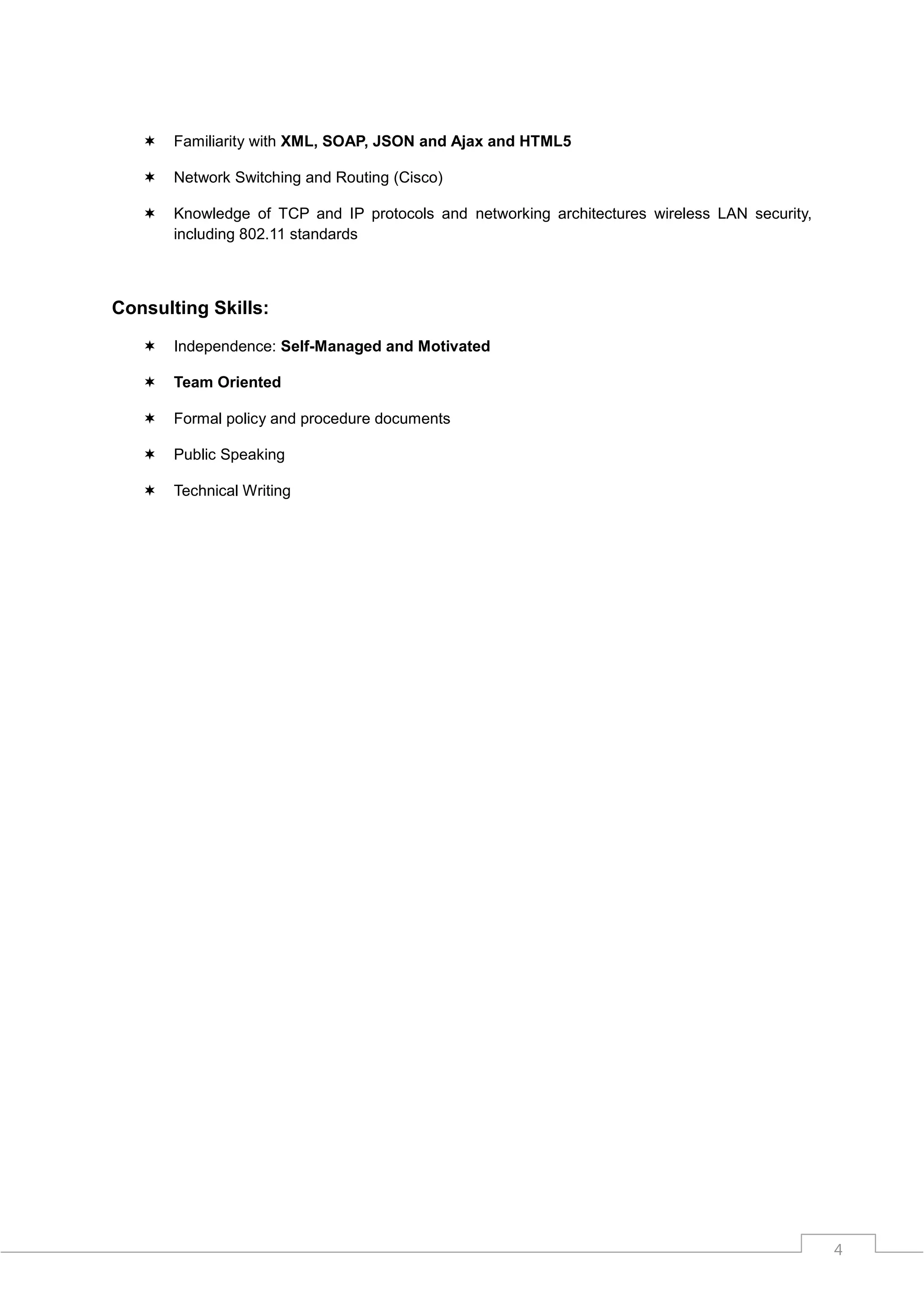    Familiarity with XML, SOAP, JSON and Ajax and HTML5

      Network Switching and Routing (Cisco)

      Knowledge of TCP and IP protocols and networking architectures wireless LAN security,
       including 802.11 standards



Consulting Skills:

      Independence: Self-Managed and Motivated

      Team Oriented

      Formal policy and procedure documents

      Public Speaking

      Technical Writing




                                                                                               4
 