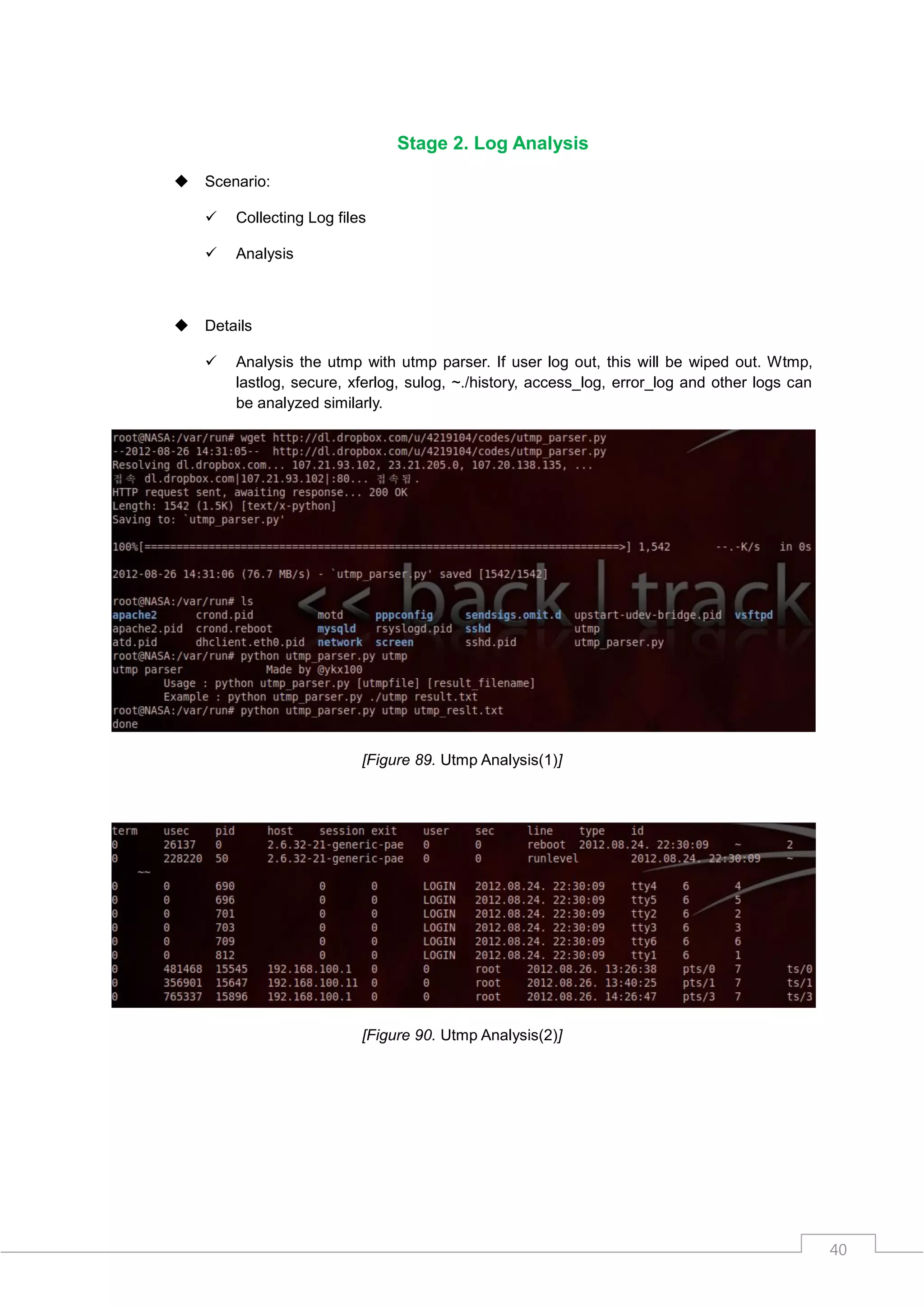 Stage 2. Log Analysis

   Scenario:

       Collecting Log files

       Analysis



   Details

       Analysis the utmp with utmp parser. If user log out, this will be wiped out. Wtmp,
        lastlog, secure, xferlog, sulog, ~./history, access_log, error_log and other logs can
        be analyzed similarly.




                           [Figure 89. Utmp Analysis(1)]




                           [Figure 90. Utmp Analysis(2)]




                                                                                                40
 